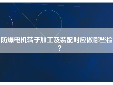 防爆電機(jī)轉(zhuǎn)子加工及裝配時應(yīng)做哪些檢查？